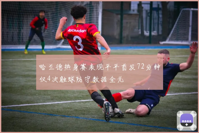 哈兰德热身赛表现平平首发72分钟仅4次触球防守数据全无