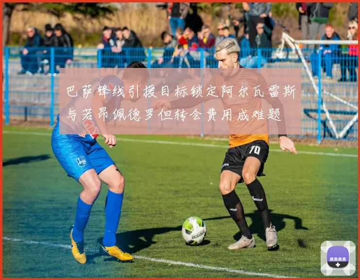 巴萨锋线引援目标锁定阿尔瓦雷斯与若昂佩德罗但转会费用成难题