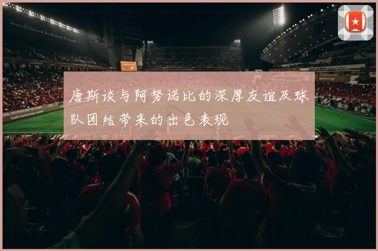 唐斯谈与阿努诺比的深厚友谊及球队团结带来的出色表现
