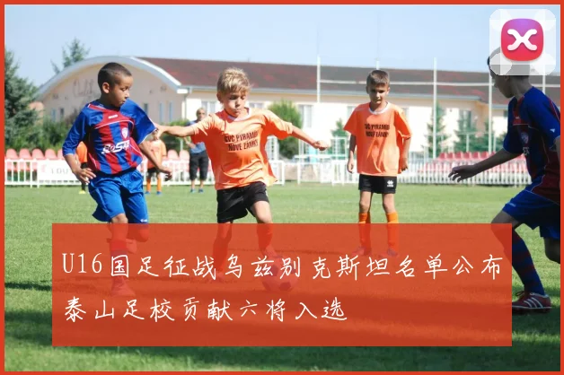 U16国足征战乌兹别克斯坦名单公布泰山足校贡献六将入选
