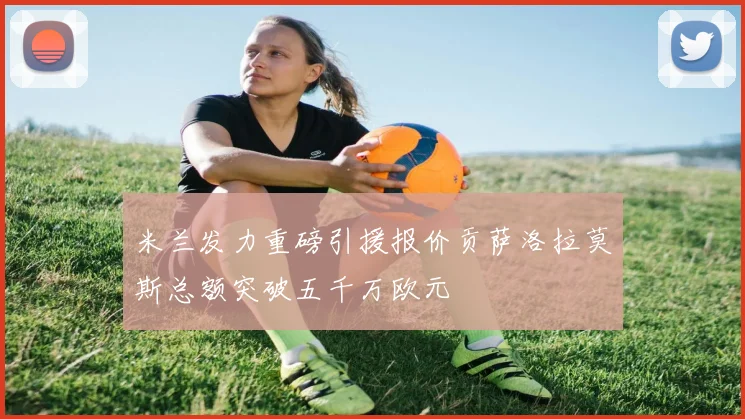 米兰发力重磅引援报价贡萨洛拉莫斯总额突破五千万欧元