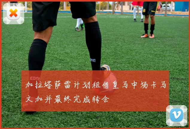 加拉塔萨雷计划租借皇马中场卡马文加并最终完成转会