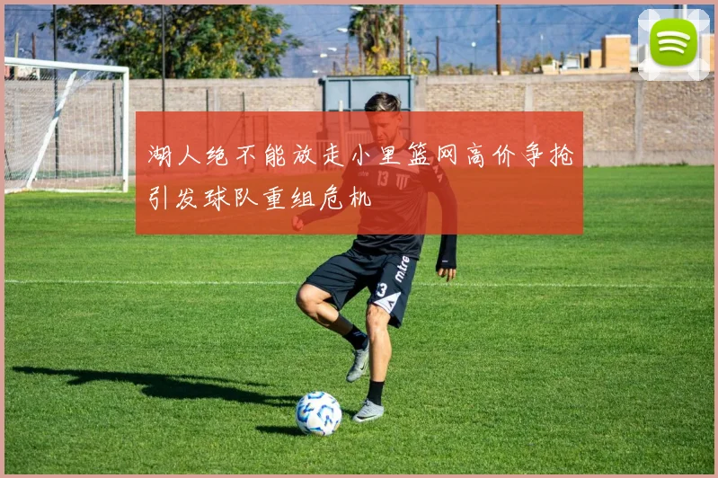 湖人绝不能放走小里篮网高价争抢引发球队重组危机