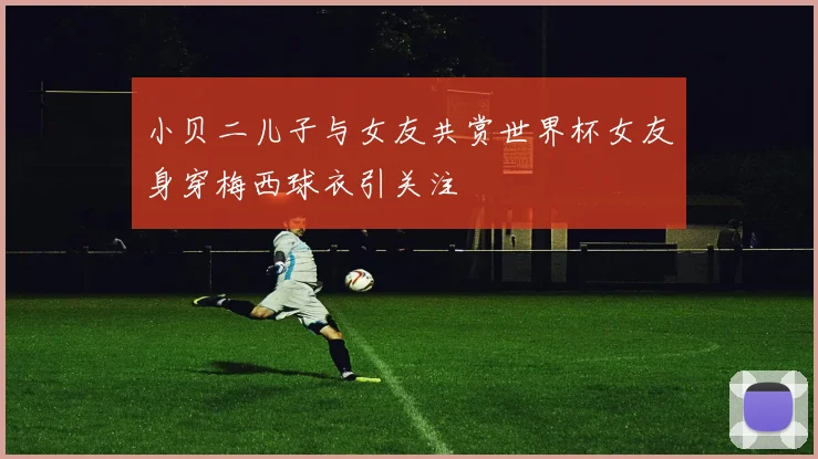 小贝二儿子与女友共赏世界杯女友身穿梅西球衣引关注