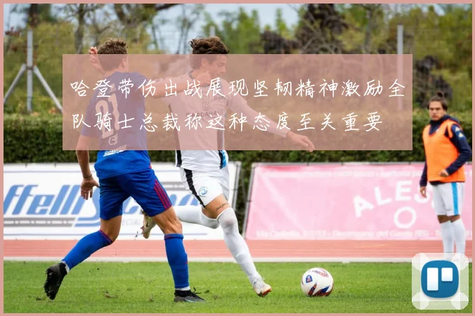 哈登带伤出战展现坚韧精神激励全队骑士总裁称这种态度至关重要