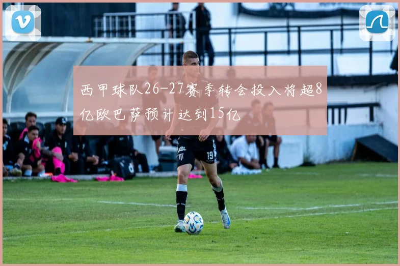 西甲球队26-27赛季转会投入将超8亿欧巴萨预计达到15亿