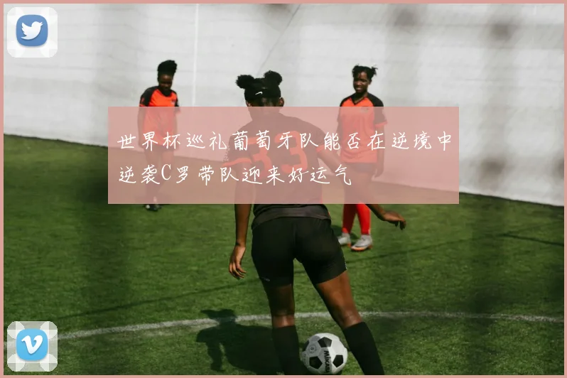 世界杯巡礼葡萄牙队能否在逆境中逆袭C罗带队迎来好运气